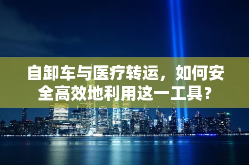 自卸车与医疗转运，如何安全高效地利用这一工具？