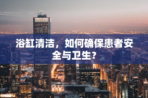 浴缸清洁，如何确保患者安全与卫生？