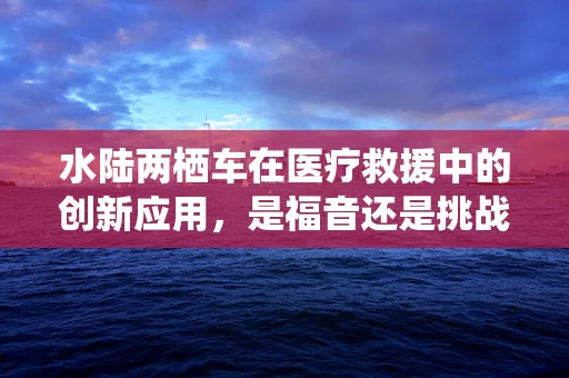 水陆两栖车在医疗救援中的创新应用，是福音还是挑战？