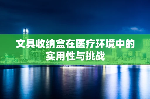 文具收纳盒在医疗环境中的实用性与挑战