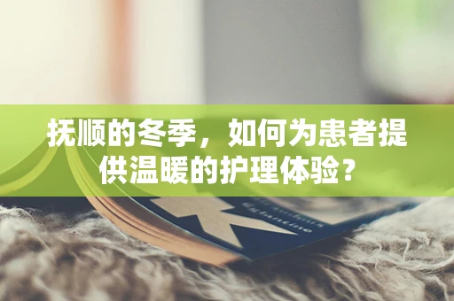 抚顺的冬季，如何为患者提供温暖的护理体验？