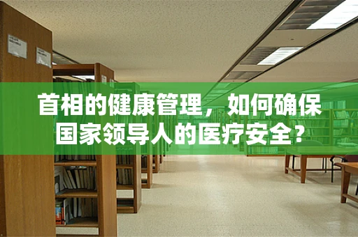 首相的健康管理，如何确保国家领导人的医疗安全？