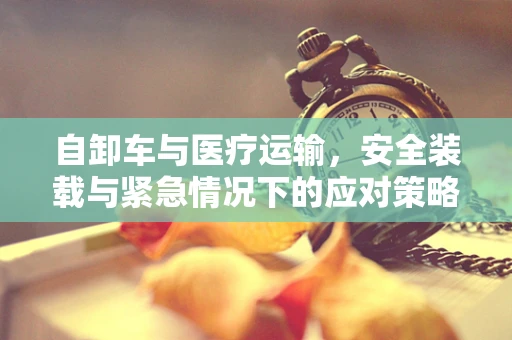 自卸车与医疗运输，安全装载与紧急情况下的应对策略