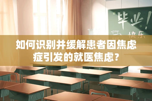 如何识别并缓解患者因焦虑症引发的就医焦虑？