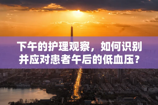 下午的护理观察，如何识别并应对患者午后的低血压？