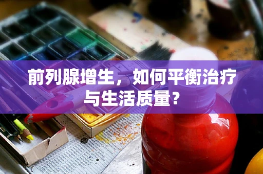 前列腺增生，如何平衡治疗与生活质量？