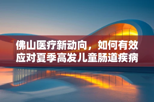 佛山医疗新动向，如何有效应对夏季高发儿童肠道疾病？