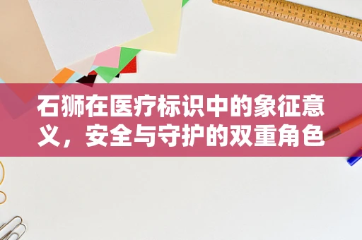 石狮在医疗标识中的象征意义，安全与守护的双重角色