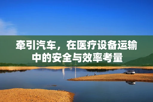 牵引汽车，在医疗设备运输中的安全与效率考量
