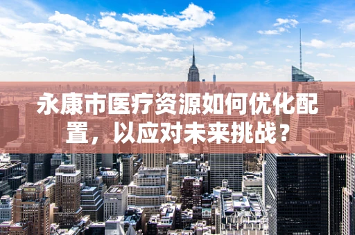 永康市医疗资源如何优化配置，以应对未来挑战？