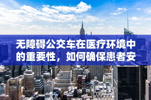 无障碍公交车在医疗环境中的重要性，如何确保患者安全出行？