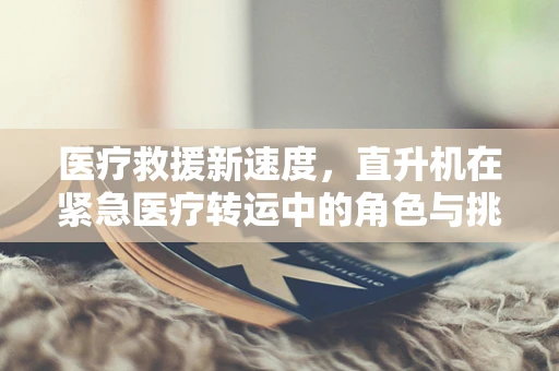 医疗救援新速度，直升机在紧急医疗转运中的角色与挑战