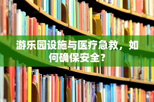 游乐园设施与医疗急救，如何确保安全？