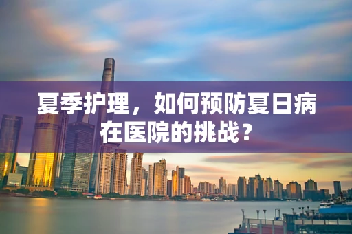 夏季护理，如何预防夏日病在医院的挑战？