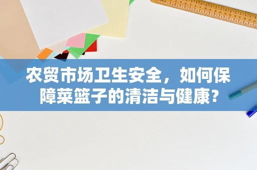农贸市场卫生安全，如何保障菜篮子的清洁与健康？