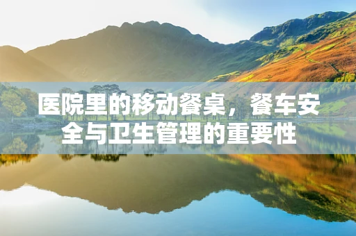 医院里的移动餐桌，餐车安全与卫生管理的重要性