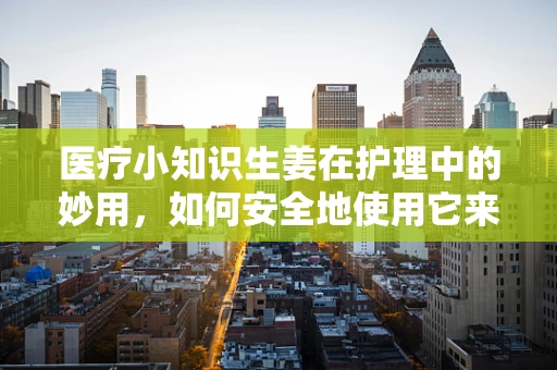 医疗小知识生姜在护理中的妙用，如何安全地使用它来缓解术后疼痛？