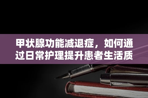 甲状腺功能减退症，如何通过日常护理提升患者生活质量？