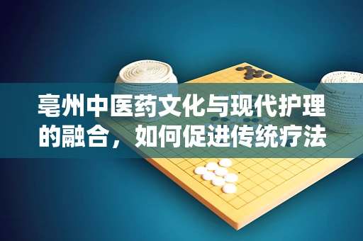 亳州中医药文化与现代护理的融合，如何促进传统疗法在临床实践中的有效应用？
