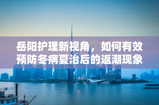 岳阳护理新视角，如何有效预防冬病夏治后的返潮现象？