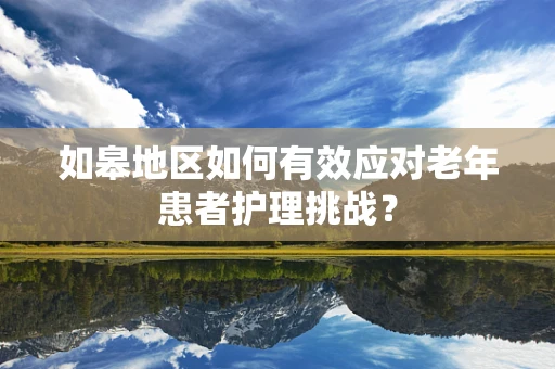 如皋地区如何有效应对老年患者护理挑战？