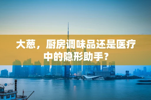 大葱，厨房调味品还是医疗中的隐形助手？