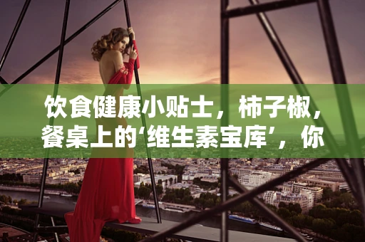 饮食健康小贴士，柿子椒，餐桌上的‘维生素宝库’，你真的会吃吗？