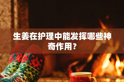生姜在护理中能发挥哪些神奇作用？