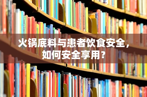 火锅底料与患者饮食安全，如何安全享用？