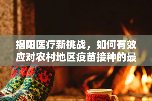 揭阳医疗新挑战，如何有效应对农村地区疫苗接种的最后一公里？