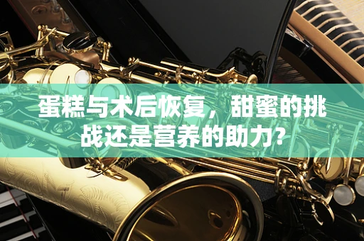 蛋糕与术后恢复，甜蜜的挑战还是营养的助力？
