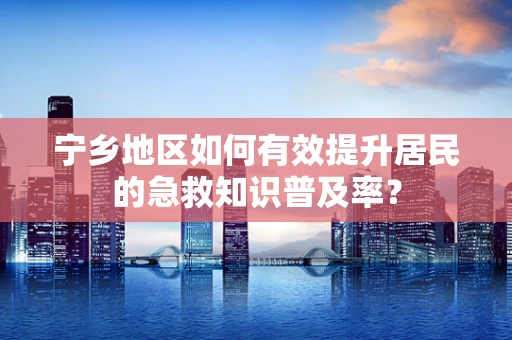 宁乡地区如何有效提升居民的急救知识普及率？