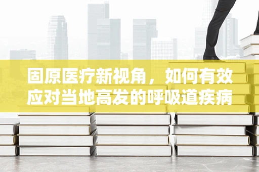 固原医疗新视角，如何有效应对当地高发的呼吸道疾病？
