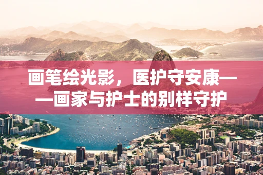 画笔绘光影，医护守安康——画家与护士的别样守护