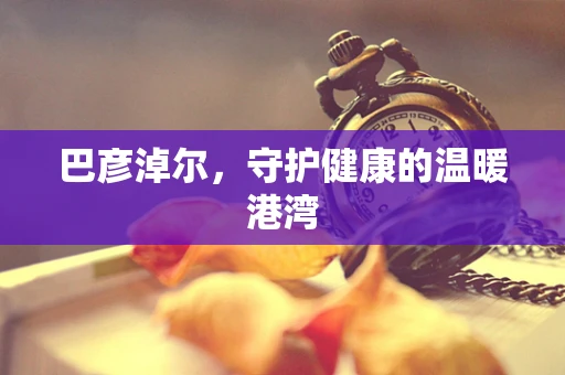 巴彦淖尔，守护健康的温暖港湾