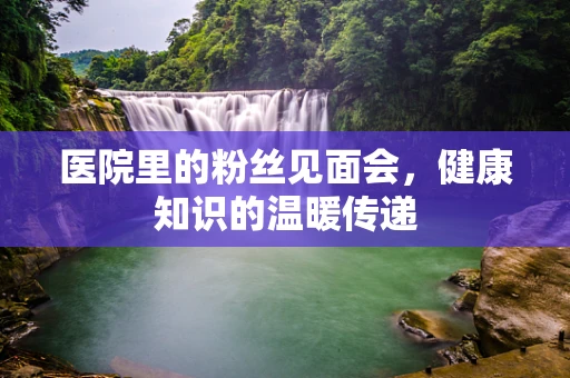 医院里的粉丝见面会，健康知识的温暖传递