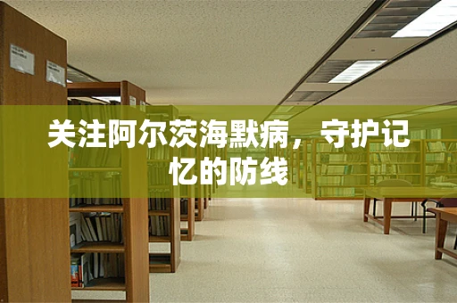 关注阿尔茨海默病，守护记忆的防线