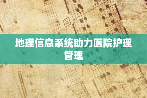 地理信息系统助力医院护理管理
