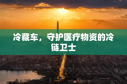 冷藏车，守护医疗物资的冷链卫士