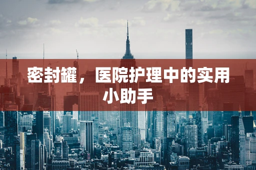 密封罐，医院护理中的实用小助手