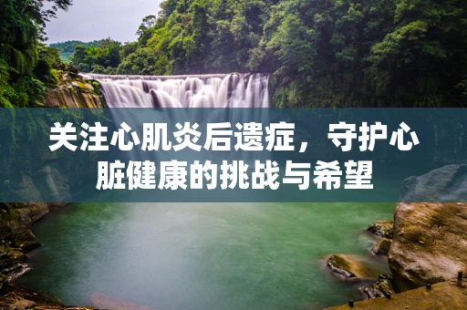 关注心肌炎后遗症，守护心脏健康的挑战与希望