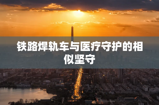铁路焊轨车与医疗守护的相似坚守