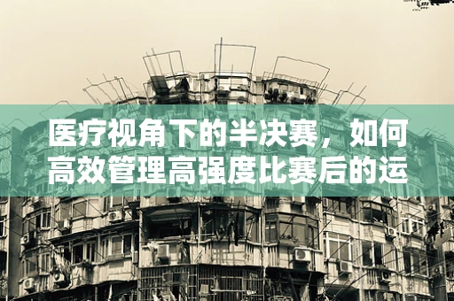 医疗视角下的半决赛，如何高效管理高强度比赛后的运动员健康？