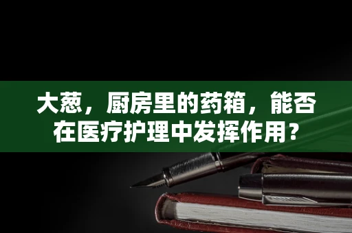 大葱，厨房里的药箱，能否在医疗护理中发挥作用？