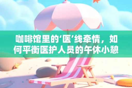 咖啡馆里的‘医’线牵情，如何平衡医护人员的午休小憩与咖啡因摄入？