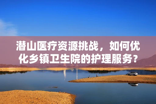 潜山医疗资源挑战，如何优化乡镇卫生院的护理服务？
