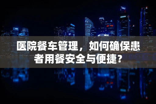 医院餐车管理，如何确保患者用餐安全与便捷？