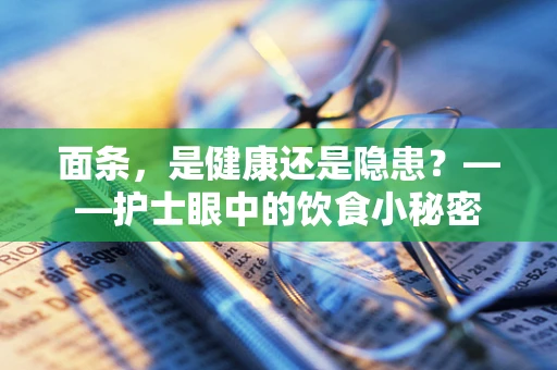 面条，是健康还是隐患？——护士眼中的饮食小秘密