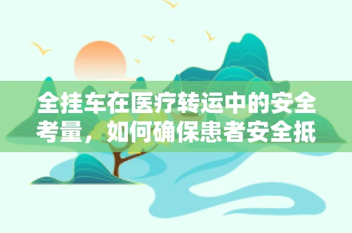 全挂车在医疗转运中的安全考量，如何确保患者安全抵达？