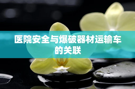 医院安全与爆破器材运输车的关联